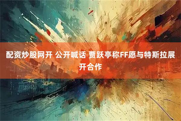 配资炒股网开 公开喊话 贾跃亭称FF愿与特斯拉展开合作