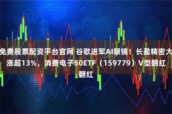 免费股票配资平台官网 谷歌进军AI眼镜!长盈精密大涨超13%,消费电子50ETF(159779)V型翻红
