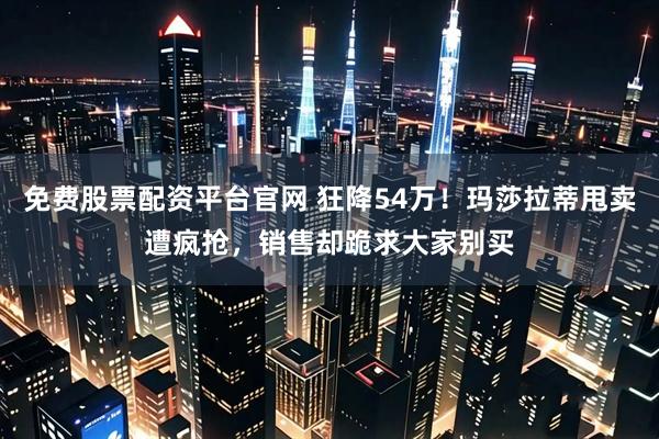 免费股票配资平台官网 狂降54万！玛莎拉蒂甩卖遭疯抢，销售却跪求大家别买
