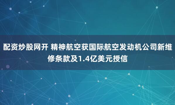 配资炒股网开 精神航空获国际航空发动机公司新维修条款及1.4亿美元授信