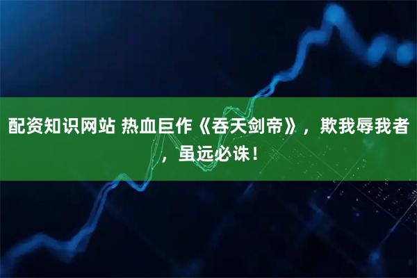 配资知识网站 热血巨作《吞天剑帝》，欺我辱我者，虽远必诛！