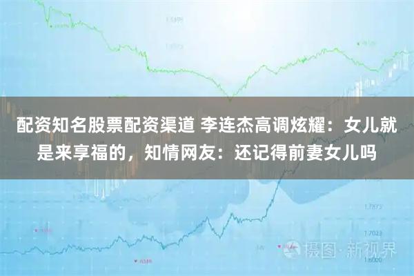 配资知名股票配资渠道 李连杰高调炫耀：女儿就是来享福的，知情网友：还记得前妻女儿吗