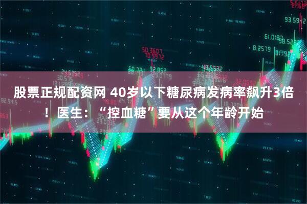 股票正规配资网 40岁以下糖尿病发病率飙升3倍！医生：“控血糖”要从这个年龄开始