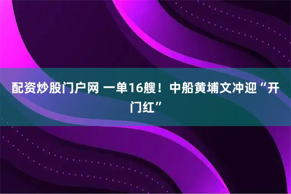 配资炒股门户网 一单16艘！中船黄埔文冲迎“开门红”