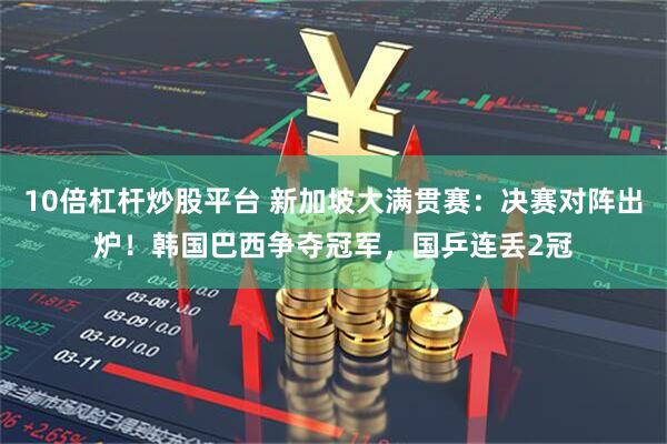 10倍杠杆炒股平台 新加坡大满贯赛：决赛对阵出炉！韩国巴西争夺冠军，国乒连丢2冠