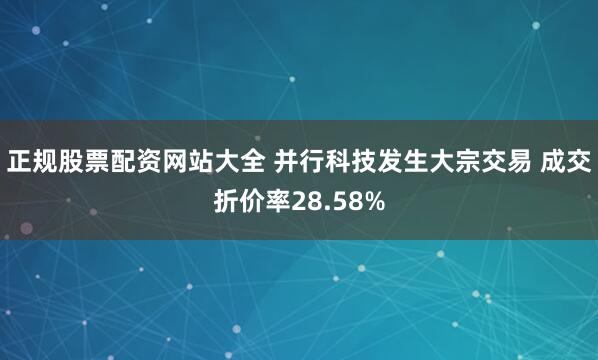 正规股票配资网站大全 并行科技发生大宗交易 成交折价率28.58%
