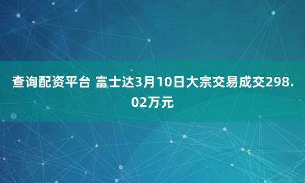 查询配资平台 富士达3月10日大宗交易成交298.02万元