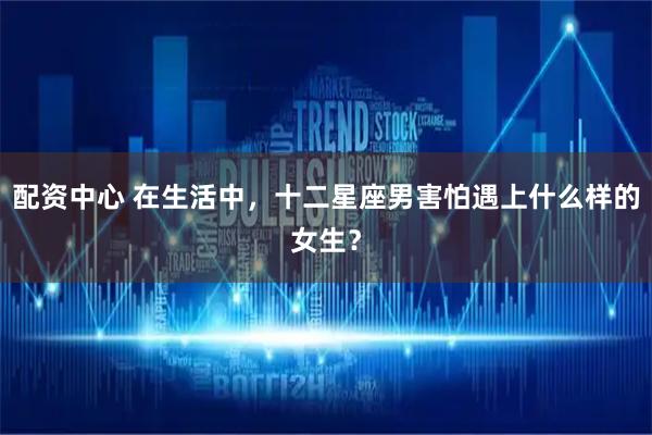 配资中心 在生活中，十二星座男害怕遇上什么样的女生？