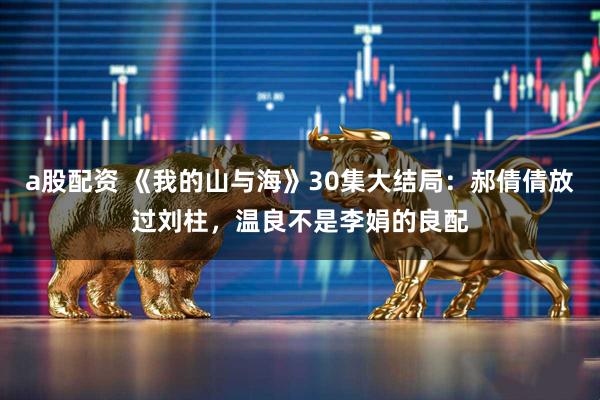 a股配资 《我的山与海》30集大结局：郝倩倩放过刘柱，温良不是李娟的良配