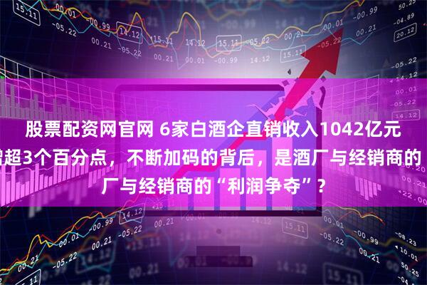 股票配资网官网 6家白酒企直销收入1042亿元，营收占比增超3个百分点，不断加码的背后，是酒厂与经销商的“利润争夺”？