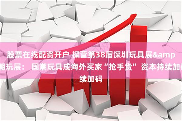 股票在线配资开户 探营第38届深圳玩具展&潮玩展: 国潮玩具成海外买家“抢手货” 资本持续加码